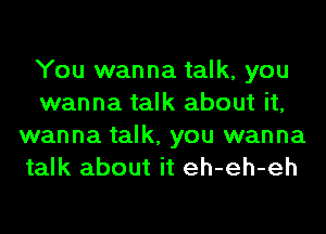 You wanna talk, you
wanna talk about it,
wanna talk, you wanna
talk about it eh-eh-eh