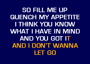 SO FILL ME UP
GUENCH MY APPETITE
I THINK YOU KNOW
WHAT I HAVE IN MIND
AND YOU GOT IT
AND I DON'T WANNA
LET GO