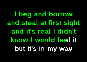 I beg and borrow
and steal at first sight
and it's real I didn't
know I would feel it
but it's in my way