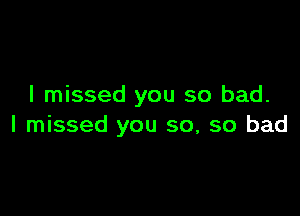 I missed you so bad.

I missed you so, so bad