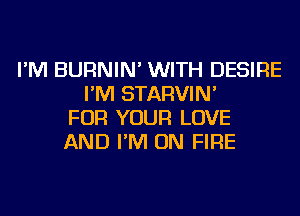 I'M BURNIN' WITH DESIRE
I'M STARVIN'
FOR YOUR LOVE
AND I'M ON FIRE