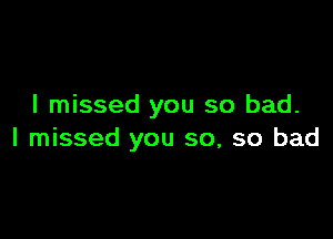 I missed you so bad.

I missed you so, so bad