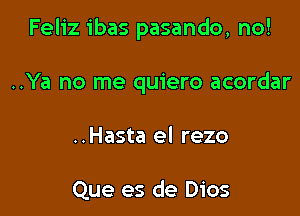 Feliz ibas pasando, no!

..Ya no me quiero acordar
..Hasta el rezo

Que es de Dios