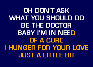 OH DON'T ASK
WHAT YOU SHOULD DO
BE THE DOCTOR
BABY I'M IN NEED
OF A CURE
I HUNGER FOR YOUR LOVE
JUST A LITTLE BIT