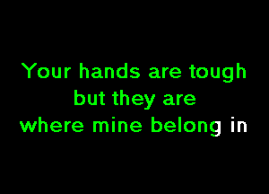 Your hands are tough

but they are
where mine belong in