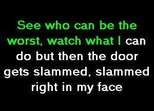 See who can be the
worst, watch what I can
do but then the door
gets slammed, slammed
right in my face