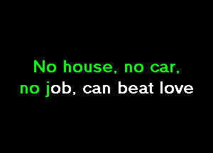 No house, no car,

no job. can beat love