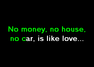 No money, no house,

no car, is like love...