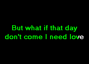 But what if that day

don't come I need love