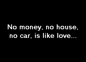 No money, no house,

no car, is like love...