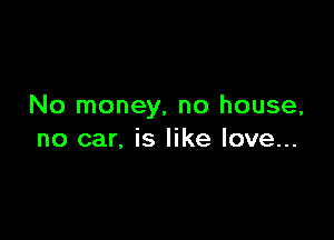 No money, no house,

no car, is like love...