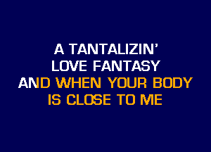 A TANTALIZIN'
LOVE FANTASY
AND WHEN YOUR BODY
IS CLOSE TO ME