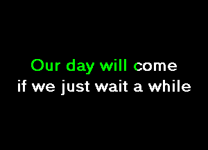 Our day will come

if we just wait a while