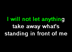 I will not let anything

take away what's
standing in front of me