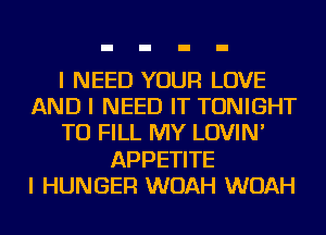 I NEED YOUR LOVE
AND I NEED IT TONIGHT
TO FILL MY LOVIN'
APPETITE
I HUNGER WOAH WOAH