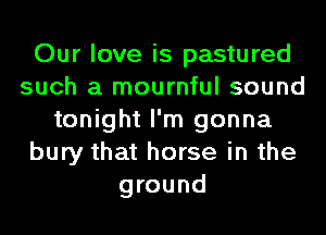 Our love is pastured
such a mournful sound
tonight I'm gonna
bury that horse in the
ground