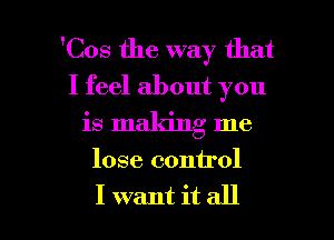 'Cos the way that
I feel about you

is making me

lose control

I want it all I