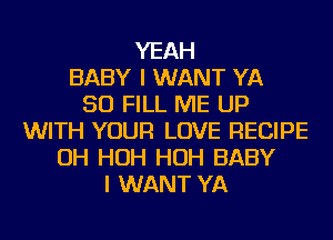 YEAH
BABY I WANT YA
SO FILL ME UP
WITH YOUR LOVE RECIPE
OH HOH HOH BABY
I WANT YA