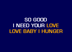 SO GOOD
I NEED YOUR LOVE

LOVE BABY I HUNGER