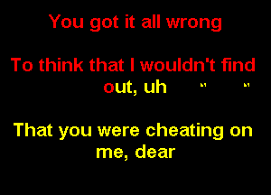 You got it all wrong

To think that l wouldn' t find

out, uh

That you were cheating on
me, dear