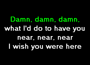 Damn, damn, damn,
what I'd do to have you

near, near, near
I wish you were here