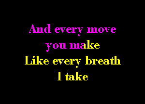 And every move
you make

Like every breath
I take