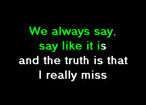 We always say,
say like it is

and the truth is that
I really miss