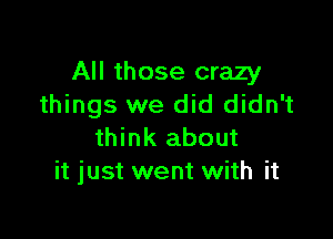 All those crazy
things we did didn't

think about
it just went with it