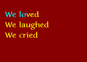 We loved
We laughed

We cried