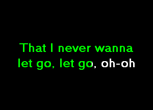 That I never wanna

let go. let go, oh-oh