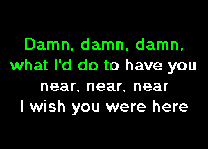 Damn, damn, damn,
what I'd do to have you

near, near, near
I wish you were here