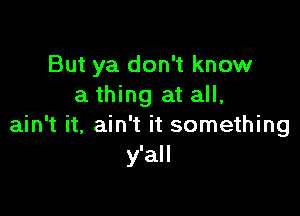 But ya don't know
a thing at all,

ain't it, ain't it something
y'all