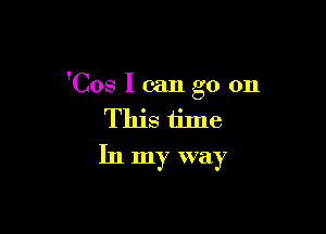 'Cos I can go on

This time
In my way