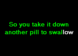 So you take it down

another pill to swallow