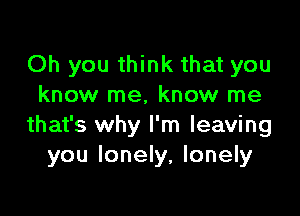 Oh you think that you
know me, know me

that's why I'm leaving
you lonely, lonely