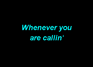 Whenever you

are callin'