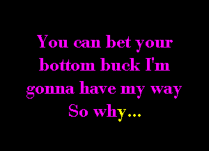 You can bet your
bottom buck I'm
gonna have my way

So why...

g