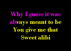 Why I guess it was
always meant to be

You give me that
Sweet alibi