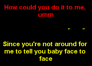 How could you do it to me,
umm

Since you're not around for
me to tell you baby face to
face