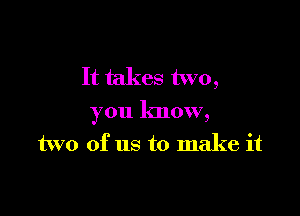 It takes two,

you know,

two of us to make it