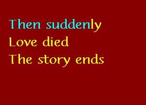 Then suddenly
Love died

The story ends