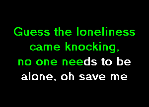 Guess the loneliness
came knocking,
no one needs to be
alone, oh save me