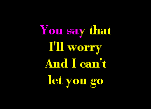 You say that

I'll worry

And I can't
let you go