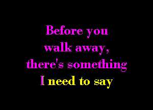 Before you
walk away,

there's something

I need to say