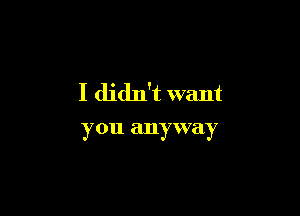 I didn't want

you anyway