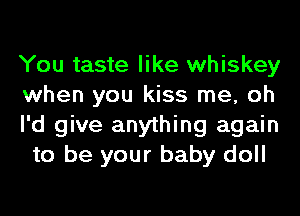 You taste like whiskey
when you kiss me, oh

I'd give anything again
to be your baby doll