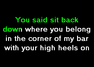 You said sit back
down where you belong
in the corner of my bar
with your high heels on