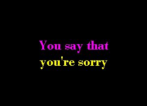 You say that

you're sorry
