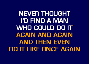 NEVER THOUGHT
I'D FIND A MAN
WHO COULD DO IT
AGAIN AND AGAIN
AND THEN EVEN
DO IT LIKE ONCE AGAIN