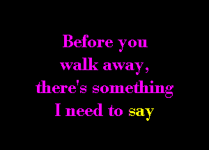 Before you
walk away,

there's something

I need to say